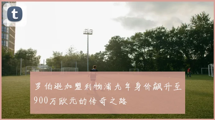 罗伯逊加盟利物浦九年身价飙升至900万欧元的传奇之路
