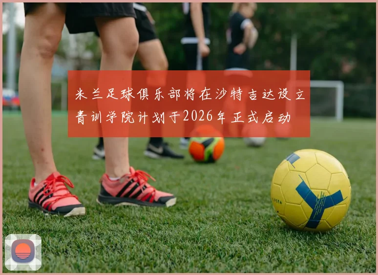米兰足球俱乐部将在沙特吉达设立青训学院计划于2026年正式启动