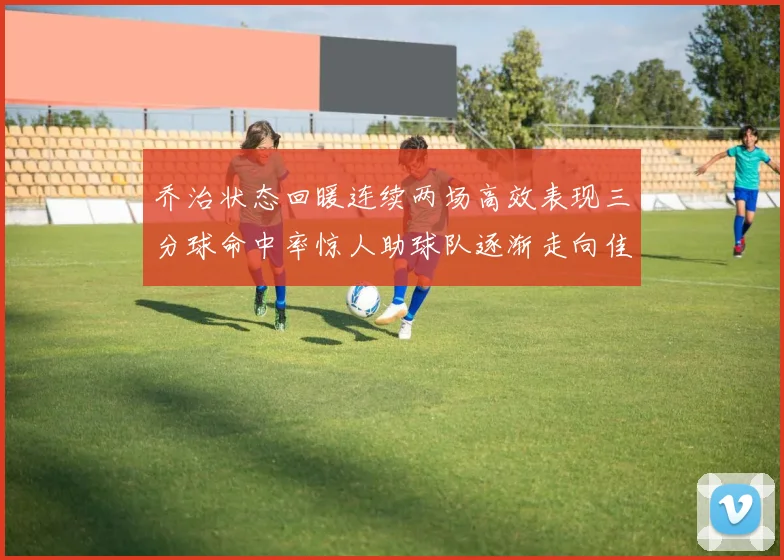 乔治状态回暖连续两场高效表现三分球命中率惊人助球队逐渐走向佳境