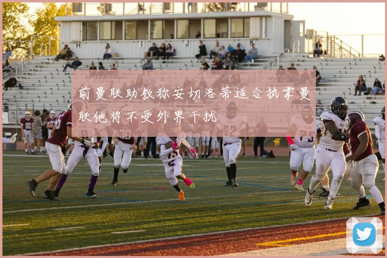前曼联助教称安切洛蒂适合执掌曼联他将不受外界干扰