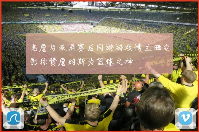 老詹与浓眉赛后同游游戏博主晒合影称赞詹姆斯为篮球之神