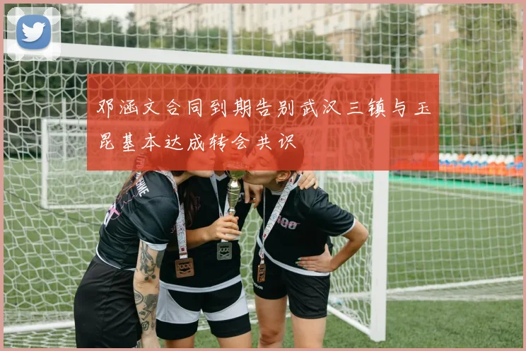 邓涵文合同到期告别武汉三镇与玉昆基本达成转会共识