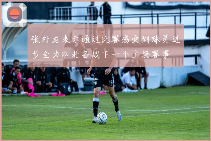 张外龙表示通过比赛感受到球员进步全力以赴备战下一个主场赛事