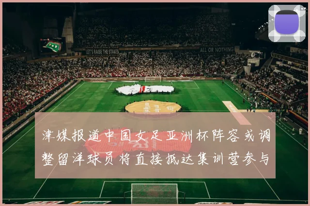 津媒报道中国女足亚洲杯阵容或调整留洋球员将直接抵达集训营参与备战