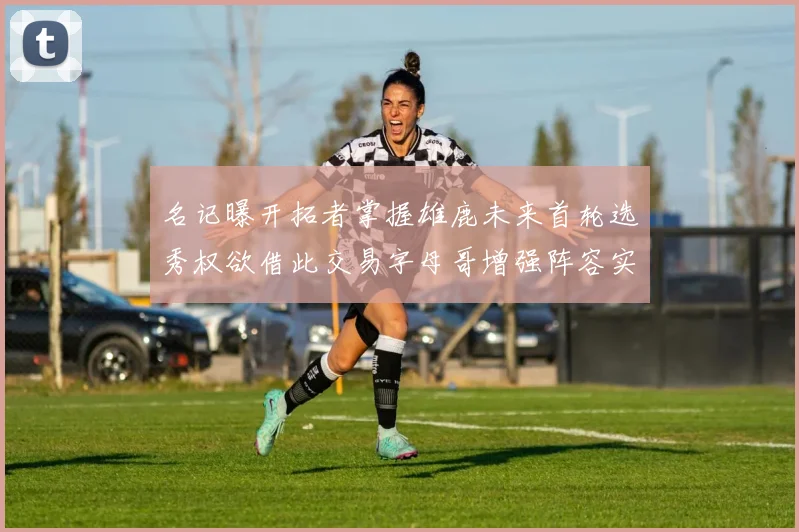 名记曝开拓者掌握雄鹿未来首轮选秀权欲借此交易字母哥增强阵容实力