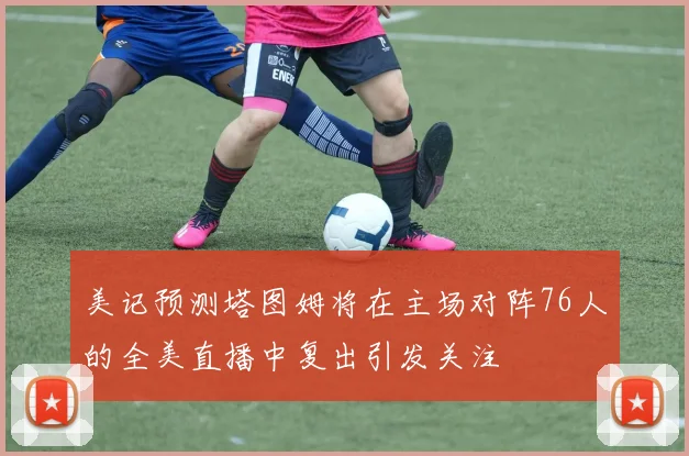 美记预测塔图姆将在主场对阵76人的全美直播中复出引发关注