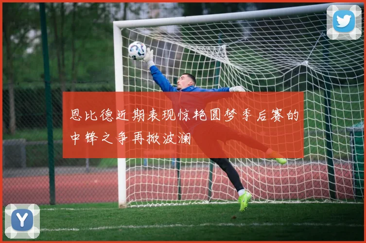 恩比德近期表现惊艳圆梦季后赛的中锋之争再掀波澜