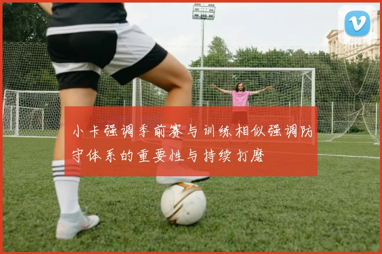 小卡强调季前赛与训练相似强调防守体系的重要性与持续打磨
