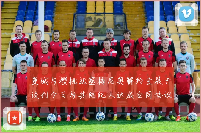 曼城与樱桃就塞梅尼奥解约金展开谈判今日与其经纪人达成合同协议