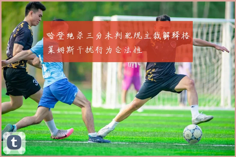 哈登绝杀三分未判犯规主裁解释格莱姆斯干扰行为合法性