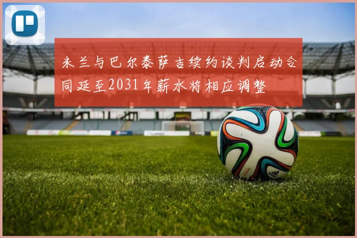 米兰与巴尔泰萨吉续约谈判启动合同延至2031年薪水将相应调整