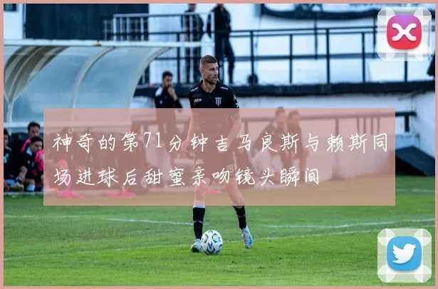 神奇的第71分钟吉马良斯与赖斯同场进球后甜蜜亲吻镜头瞬间