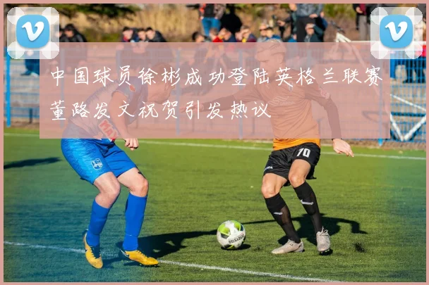 中国球员徐彬成功登陆英格兰联赛董路发文祝贺引发热议