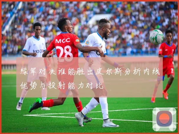 绿军对决谁能胜出皮尔斯分析内线优势与投射能力对比
