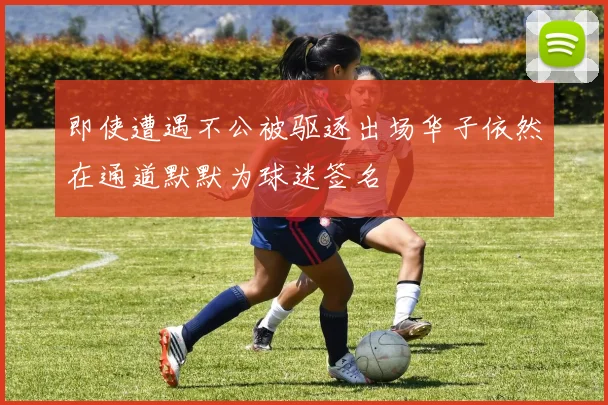 即使遭遇不公被驱逐出场华子依然在通道默默为球迷签名