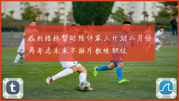 威利格林暂时陪伴家人计划二月份再考虑未来不排斥教练职位
