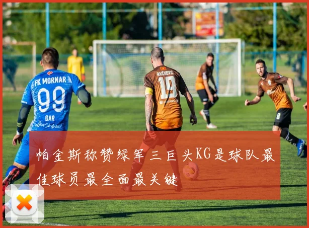 帕金斯称赞绿军三巨头KG是球队最佳球员最全面最关键
