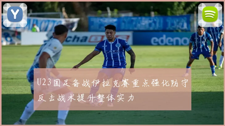 U23国足备战伊拉克赛重点强化防守反击战术提升整体实力