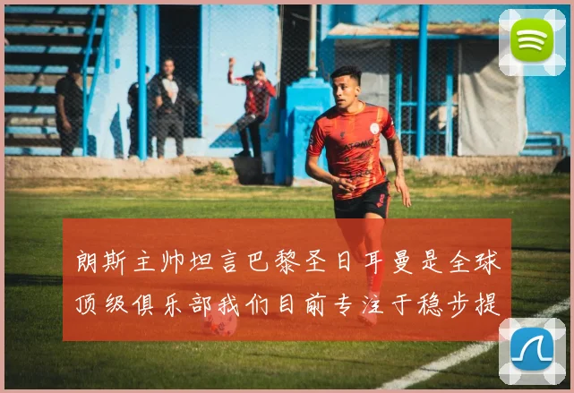 朗斯主帅坦言巴黎圣日耳曼是全球顶级俱乐部我们目前专注于稳步提升表现