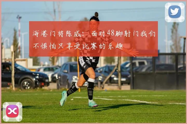 海港门将陈威：面对48脚射门我们不惧怕只享受比赛的乐趣