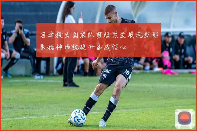 吕焯毅为国家队剪短黑发展现新形象精神面貌提升备战信心