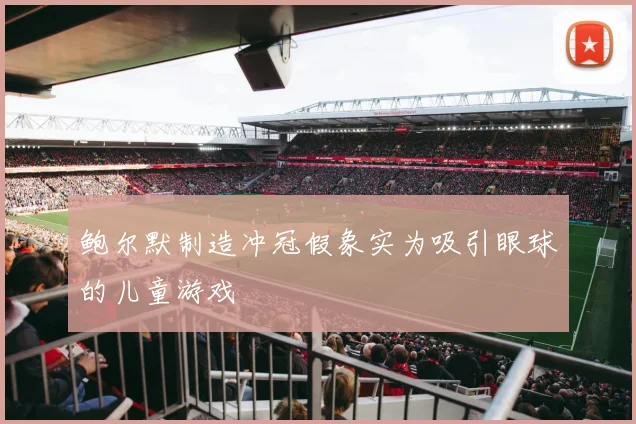 鲍尔默制造冲冠假象实为吸引眼球的儿童游戏
