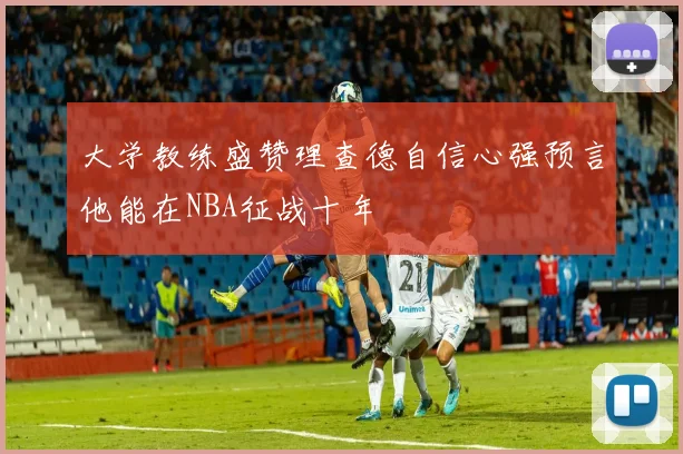 大学教练盛赞理查德自信心强预言他能在NBA征战十年