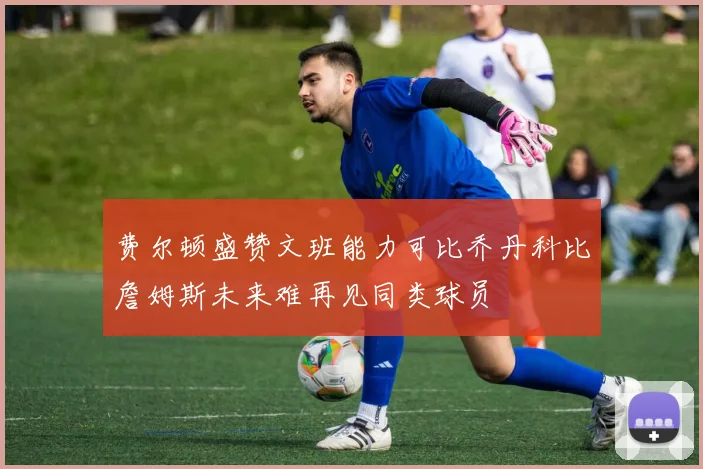 费尔顿盛赞文班能力可比乔丹科比詹姆斯未来难再见同类球员