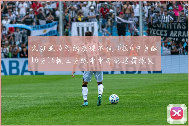 文班亚马外线表现不佳16投6中贡献16分16板三分球命中率低迷罚球失准影响球队表现