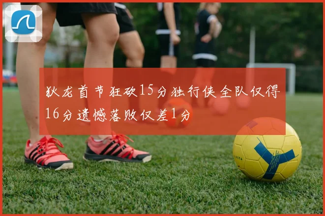 狄龙首节狂砍15分独行侠全队仅得16分遗憾落败仅差1分