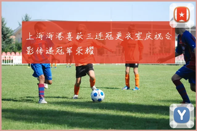 上海海港喜获三连冠更衣室庆祝合影传递冠军荣耀