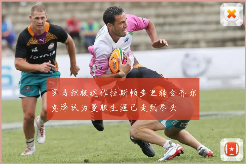 罗马积极运作拉斯帕多里转会齐尔克泽认为曼联生涯已走到尽头