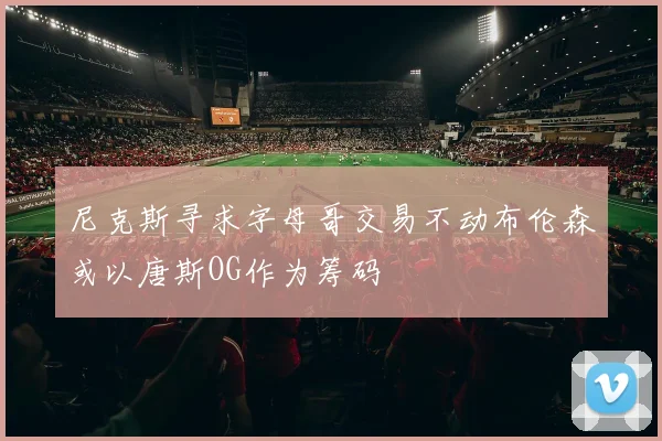 尼克斯寻求字母哥交易不动布伦森或以唐斯OG作为筹码