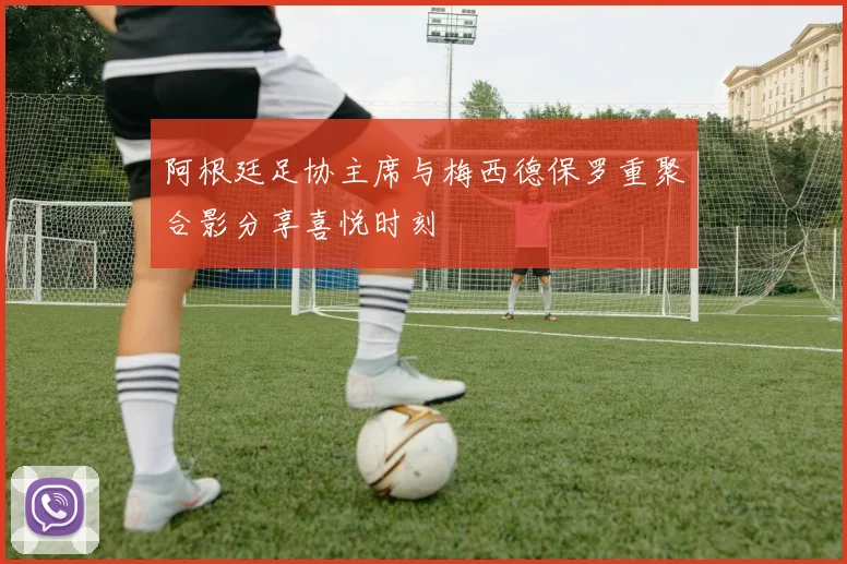 阿根廷足协主席与梅西德保罗重聚合影分享喜悦时刻