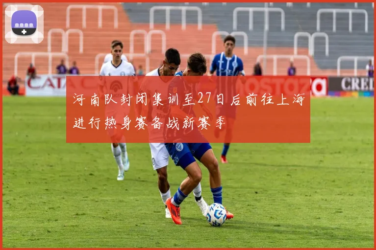 河南队封闭集训至27日后前往上海进行热身赛备战新赛季