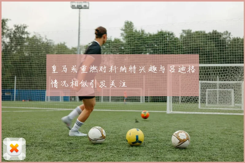 皇马或重燃对科纳特兴趣与吕迪格情况相似引发关注